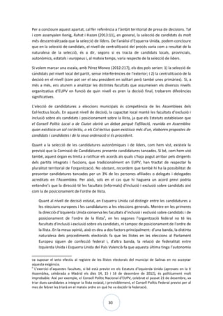 30
Per a concloure aquest apartat, cal fer referència a l’àmbit territorial de presa de decisions. Tal
i com assenyalen Kenig, Rahat i Hazan (2013:11), en general, la selecció de candidats és molt
més descentralitzada que la selecció de líders. De l’anàlisi d’Esquerra Unida, podem concloure
que en la selecció de candidats, el nivell de centralització del procés varia com a resultat de la
naturalesa de la selecció, és a dir, segons si es tracta de candidats locals, provincials,
autonòmics, estatals i europeus i, al mateix temps, varia respecte de la selecció de líders.
Si volem marcar una escala, amb Pérez Moneo (2012:217), els dos pols serien: 1) la selecció de
candidats pel nivell local del partit, sense interferències de l’exterior; i 2) la centralització de la
decisió en el nivell (com pot ser el seu president en solitari però també unes primàries). Si, a
més a més, ens aturem a analitzar les distintes facultats que assumeixen els diversos nivells
organitzatius d’EUPV en funció de quin nivell es pren la decisió final, trobarem diferències
significatives.
L’elecció de candidatures a eleccions municipals és competència de les Assemblees dels
Col·lectius locals. En aquest nivell de decisió, la capacitat local manté les facultats d’exclusió i
inclusió sobre els candidats i posicionament sobre la llista, ja que els Estatuts estableixen que
el Consell Polític Local o de Ciutat obrirà un debat perquè l'afiliació, reunida en Assemblea
quan existisca un sol col·lectiu, o els Col·lectius quan existisca més d’un, elaboren propostes de
candidats i candidates i de la seua ordenació si és procedent.
Quant a la selecció de les candidatures autonòmiques i de líders, com hem vist, existeix la
previsió que la Comissió de Candidatures presente candidatures tancades. Si bé, com hem vist
també, aquest òrgan es limita a ratificar els acords als quals s’haja pogut arribar pels dirigents
dels partits integrats i faccions, que tradicionalment en EUPV, han tractat de respectar la
pluralitat territorial de l’organització. No obstant, recordem que també hi ha la possibilitat de
presentar candidatures tancades per un 3% de les persones afiliades o delegats i delegades
acreditats en l'Assemblea. Per això, sols en el cas que hi haguera un acord previ podria
entendre’s que la direcció té les facultats (informals) d’inclusió i exclusió sobre candidats així
com la de posicionament de l’ordre de llista.
Quant al nivell de decisió estatal, en Esquerra Unida cal distingir entre les candidatures a
les eleccions europees i les candidatures a les eleccions generals. Mentre en les primeres
la direcció d’Izquierda Unida conserva les facultats d’inclusió i exclusió sobre candidats i de
posicionament de l’ordre de la llista9
, en les segones l’organització federal no té les
facultats d’inclusió i exclusió sobre els candidats, ni tampoc de posicionament de l’ordre de
la llista. En la meua opinió, això es deu a dos factors principalment: d’una banda, la distinta
naturalesa dels procediments electorals fa que les llistes en les eleccions al Parlament
Europeu siguen de confecció federal i, d’altra banda, la relació de federalitat entre
Izquierda Unida i Esquerra Unida del País Valencià fa que aquesta última tinga l’autonomia
va suposar el veto efectiu al registre de les llistes electorals del municipi de Salinas en no acceptar
aquesta exigència.
9
L’exercici d’aquestes facultats, si bé està previst en els Estatuts d’Izquierda Unida (aprovats en la X
Assemblea, celebrada a Madrid els dies 14, 15 i 16 de desembre de 2012), és políticament molt
improbable. Així per exemple, el Consell Polític Nacional d’EUPV, celebrat el passat 21 de desembre, va
triar dues candidates a integrar la llista estatal, i previsiblement, el Consell Polític Federal previst per al
mes de febrer les triarà en el mateix ordre en què ho va decidir la federació.
 