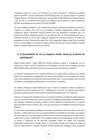 30
d’Izquierda Unida, en el qual va enfrontar-se el propi Llamazares i l’aleshores secretària
general del PCPV i actual coordinadora d’EUPV, Marga Sanz. En aquesta votació –la primera
d’aquest tipus en la història de la formació– van participar 21.909 afiliats dels 58.423 amb dret
a vot, és a dir, un 37,50% del cens oficial. La candidatura de Llamazares va rebre 13.626 vots
(62,5%) i la de Marga Sanz va rebre 8.170 vots (37,48%).
Tot i que ambdós candidats es van comprometre durant la campanya d’eleccions primàries a
respectar el resultat, com així va ser finalment, l’escletxa organitzativa existent acabà
configurant aquest mecanisme d’elecció directa com una experiència traumàtica per a la
majoria de militants d’Izquierda Unida, tot i ser descrites com un “èxit de participació” per la
Comissió Electoral. En el cas que s’hagueren celebrat les eleccions primàries en EUPV que
propugnava el sector llamazarista, potser fins i tot, l’experiència haguera sigut més traumàtica
encara, en estar lligada a un procés de ruptura interna d’EUPV que s’havia traslladat a l’àmbit
federal, retroalimentant al seu torn, el conflicte.
c) El procediment de vot en Esquerra Unida: Quina és la forma de
participació?
Seguint Kenig, Rahat i Hazan (2013:11) aquesta dimensió respon a la pregunta: com és
seleccionat el líder? Com són seleccionats els candidats? D’acord amb la tipologia de Pérez
Moneo (2012:222) es pot diferenciar entre processos d’elecció, selecció i cooptació.
La variable “procediment de vot” permet diferenciar un sistema de vot autèntic d’un simple
sistema de nomenament o designació. Així, Hazan i Rahat (2010: 113) sols parlen de votació
quan cada candidatura es determina exclusivament per vots i no, per exemple, per una llista
acordada o una designació ratificada per un vot unànime o majoritari.
Els Estatuts d’Esquerra Unida determinen que en totes les eleccions internes s'aplicarà el
principi d'una persona afiliada un vot, i estableixen el secret de les votacions que afecten
persones, excepte quan per unanimitat els assistents decidisquen fer-ho a mà alçada.
Tant per a la selecció de candidats com per a la selecció de líders, el selectorat podrà optar per
votar en una llista oberta entre totes les persones candidates presentades (individualment o
dins d'alguna candidatura tancada), indicant la seua preferència ordenada fins a un màxim
igual al nombre de llocs a cobrir, o bé, si és el cas, per votar una candidatura tancada sense cap
alteració.
En cas d'haver-se presentat candidatures tancades, es distribuiran primer els llocs a triar entre
aquestes i la llista oberta si és el cas, proporcionalment al nombre de vots rebuts, pel sistema
de resta major en el cas dels òrgans de direcció i per la fórmula proporcional de divisor Saint-
Lagüe en el cas de les candidatures. Per a assignar els llocs que corresponguen a la llista oberta
es donarà a cadascuna de les persones candidates encara no triades una puntuació
inversament proporcional al doble menys un del número d'ordre que ocupara en cada vot
rebut en llista oberta o tancada, resultant triades aquelles que obtinguen major puntuació
 