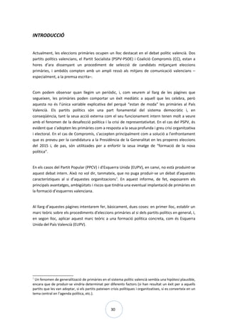 30
INTRODUCCIÓ
Actualment, les eleccions primàries ocupen un lloc destacat en el debat polític valencià. Dos
partits polítics valencians, el Partit Socialista (PSPV-PSOE) i Coalició Compromís (CC), estan a
hores d’ara dissenyant un procediment de selecció de candidats mitjançant eleccions
primàries, i ambdós compten amb un ampli ressò als mitjans de comunicació valencians –
especialment, a la premsa escrita–.
Com podem observar quan llegim un periòdic, i, com veurem al llarg de les pàgines que
segueixen, les primàries poden comportar un èxit mediàtic a aquell que les celebra, però
aquesta no és l’única variable explicativa del perquè “estan de moda” les primàries al País
Valencià. Els partits polítics són una part fonamental del sistema democràtic i, en
conseqüència, tant la seua acció externa com el seu funcionament intern tenen molt a veure
amb el fenomen de la desafecció política i la crisi de representativitat. En el cas del PSPV, és
evident que s’adopten les primàries com a resposta a la seua profunda i greu crisi organitzativa
i electoral. En el cas de Compromís, s’accepten principalment com a solució a l’enfrontament
que es preveu per la candidatura a la Presidència de la Generalitat en les properes eleccions
del 2015 i, de pas, són utilitzades per a enfortir la seua imatge de “formació de la nova
política”.
En els casos del Partit Popular (PPCV) i d’Esquerra Unida (EUPV), en canvi, no està produint-se
aquest debat intern. Això no vol dir, tanmateix, que no puga produir-se un debat d’aquestes
característiques al si d’aquestes organitzacions1
. En aquest informe, de fet, exposarem els
principals avantatges, ambigüitats i riscos que tindria una eventual implantació de primàries en
la formació d’esquerres valenciana.
Al llarg d’aquestes pàgines intentarem fer, bàsicament, dues coses: en primer lloc, establir un
marc teòric sobre els procediments d’eleccions primàries al si dels partits polítics en general, i,
en segon lloc, aplicar aquest marc teòric a una formació política concreta, com és Esquerra
Unida del País Valencià (EUPV).
1
Un fenomen de generalització de primàries en el sistema polític valencià sembla una hipòtesi plausible,
encara que de produir-se vindria determinat per diferents factors (si han resultat un èxit per a aquells
partits que les van adoptar, si els partits pateixen crisis polítiques i organitzatives, si es converteix en un
tema central en l’agenda política, etc.).
 