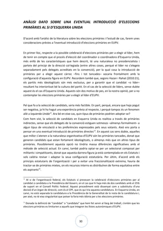 30
ANÀLISI DAFO SOBRE UNA EVENTUAL INTRODUCCIÓ D’ELECCIONS
PRIMÀRIES AL SI D’ESQUERRA UNIDA
D’acord amb l’anàlisi de la literatura sobre les eleccions primàries i l’estudi de cas, farem unes
consideracions prèvies a l’eventual introducció d’eleccions primàries en EUPV.
En primer lloc, respecte a la possible celebració d’eleccions primàries per a elegir al líder, hem
de tenir en compte que el procés d’elecció del coordinador o coordinadora d’Esquerra Unida,
més enllà de les característiques que hem descrit, té una naturalesa no presidencialista i
parteix del principi de la direcció col·legiada (entre altres coses, perquè el líder no s’elegeix
separadament pels delegats acreditats en la convenció), per la qual cosa la introducció de
primàries per a elegir aquest càrrec –fins i tot tancades– xocaria frontalment amb la
configuració d’aquesta figura en EUPV. Recordem també que, segons Hazan i Rahat (2010:21),
els partits més ideologitzats són més exclusius, per a garantir que el candidat –o líder–
resultant ha interioritzat bé la cultura del partit. En el cas de la selecció de líders, sense dubte
aquest és el cas d’Esquerra Unida. Aquests són dos motius de pes, en la nostra opinió, per a no
contemplar les eleccions primàries per a elegir al líder d’EUPV.
Pel que fa a la selecció de candidats, seria més factible. En part, perquè, encara que haja pogut
ser negativa, ja hi ha hagut una experiència prèvia al respecte, i perquè tampoc és un fenomen
aliè a Izquierda Unida12
. Ara bé en eixe cas, quin tipus de primàries podrien adoptar-se?
Com hem vist, la selecció de candidats en Esquerra Unida es realitza a través de primàries
indirectes, sense que els delegats de la convenció estiguen sotmesos –almenys formalment– a
algun tipus de vinculació a les preferències expressades pels seus votants. Això ens porta a
pensar en una eventual introducció de primàries directes13
. En aquest cas sens dubte, aquelles
que millor s’atenen a la naturalesa organitzativa d’EUPV són les primàries tancades, donat que
generen candidats que estan fortament ideologitzats, o almenys més que en altres tipus de
primàries. Possiblement aquesta opció no tindria massa diferències significatives amb el
mètode de selecció actual. En canvi, també podria optar-se per un selectorat composat per
militants i simpatitzants, donat que aquesta darrera figura ja està contemplada en els Estatuts i
sols caldria revisar i adaptar la seua configuració estatutària. Per últim, d’acord amb els
principis estatutaris de l’organització i per a evitar una fraccionalització extrema, hauria de
tractar-se de primàries mixtes, on els recursos interns es distribuïren de forma equitativa entre
els aspirants14
.
12
Al si de l’organització federal, els Estatuts sí preveuen la celebració d’eleccions primàries per al
candidat o candidata a la Presidència del Govern, en el cas que hi haja més de dos candidats amb el 25%
de suport en el Consell Polític Federal. Aquest procediment està dissenyat com a substitutiu d’una
decisió d’un òrgan de direcció, com és el CPF, que és qui tria aquesta candidatura. En Esquerra Unida, en
canvi, no està separada la candidatura a la Presidència de la Generalitat de la resta de la candidatura i,
per això, no té eixa singularitat que potser la faria més idònia per a les eleccions primàries.
13
Donada la definició de “candidat” o “candidata” que hem fet servir al llarg del treball, s’entén que les
eleccions primàries es limitarien a aquells que integren les llistes autonòmiques d’EUPV.
 