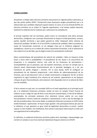 30
CONCLUSIONS
Actualment, el debat sobre eleccions primàries està present en l’agenda política valenciana, ja
que dos partits polítics (PSPV i Compromís) estan dissenyant sengles procediments per a la
selecció dels seus candidats mitjançant aquest sistema. En canvi, en el cas d’estudi (EUPV), les
eleccions primàries no es troben en l’agenda organitzativa, si bé tampoc podem descartar
totalment la celebració de les mateixes per a seleccionar les candidatures.
El principi majoritari del vot tanmateix, podria entrar en contradicció amb altres principis
democràtics, configurats com a principis fonamentals en Esquerra Unida (pluralisme, consens,
paritat, equilibri territorial...) que poden garantir-se millor mitjançant altres sistemes de
selecció de candidats i de líders. En el cas d’EUPV, la selecció de candidats i líders es produeix a
través de l’anomenada convenció, on els delegats triats per la militància elegeixen les
candidatures, situant-se en la meitat del continu exclusivitat-inclusivitat, si bé el selectorat és
més reduït en el cas del líder, que és elegit a través d’un procediment multinivell.
Altres característiques del procediment de selecció de candidats i líders en Esquerra Unida
tenen a veure amb la candidabilitat i el procediment de vot. Quant a la concurrència de
d’aspirants a la competició interna, més enllà de les limitacions de permanència i
incompatibilitats que es preveuen, que són bastant restrictives, cal tenir en compte que la
selecció estarà determinada fonamentalment per la pluralitat ideològica, és a dir, per
l’existència de partits integrats i corrents. Per la seua banda, EUPV té configurat un
procediment de vot altament proporcional i amb efectes de sobrerrepresentació de les
minories, que no pot descriure’s com un simple nomenament o designació. De fet, la tònica
majoritària ha sigut l’existència d’un sistema de vot autèntic, especialment en les èpoques
crítiques de gran fraccionalització, amb votacions molt disputades tant en la selecció de líders
com de candidats.
Si bé la manera en què neix i es consolida EUPV en el nivell organitzatiu és el principal escull
per a la celebració d’eleccions primàries, també cal tenir en compte l’intent frustrat de
celebrar-ne per a elegir els caps de llista a unes eleccions autonòmiques. A més de les febleses
assenyalades, les principals amenaces d’un selectorat inclusiu podria ser una major
fraccionalització i menors nivells de competició i representació, a més a més de lideratges de
tall més presidencialista. Però sense dubte, la celebració d’eleccions primàries en EUPV tindria
també fortaleses i oportunitats. Hi hauria major igualtat i més participació directa per part de
la militància, el que aportaria un gran nivell de legitimitat democràtica al procés i podria
suposar un èxit mediàtic i de mobilització, fent canviar la percepció sobre Esquerra Unida com
una organització de la vella política.
En definitiva, la celebració d’eleccions primàries podria tenir avantatges i desavantatges que
cal tenir en compte en cas d’una eventual implantació d’aquest sistema al si d’EUPV.
 