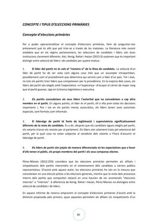 30
CONCEPTE I TIPUS D’ELECCIONS PRIMÀRIES
Concepte d’eleccions primàries
Per a poder operacionalitzar el concepte d’eleccions primàries, hem de preguntar-nos
prèviament què és allò que pot triar-se a través de les mateixes. La literatura més recent
estableix que en els règims parlamentaris, les seleccions de candidats i líders són dues
institucions clarament diferents. Així, Kenig, Rahat i Hazan (2013:3) sostenen que és important
distingir entre selecció de líders i de candidats per quatre motius:
1. El líder del partit no és sols el “número ú” de la llista de candidats. La selecció d’un
líder de partit ha de ser vista com alguna cosa més que un assumpte intrapartidari,
possiblement com el procediment que determina qui servirà com a líder d’un país. Tot i això,
no tots els partits trien líders que competeixen per la presidència. En la majoria dels casos, els
líders del partit són elegits amb l’expectativa –o l’esperança– d’ocupar el càrrec de major rang
que el partit guanye, siga en la branca legislativa o executiva.
2. Els partits concedeixen als seus líders l’autoritat que no concedeixen a cap altre
membre en el partit. En alguns partits, el líder és el partit, ell o ella pren totes les decisions
importants i, fins i tot en els partits menys autocràtics, els líders tenen unes autoritats
especials, tant formals com informals.
3. El lideratge de partit té fonts de legitimació i supervivència significativament
diferents de la resta de candidats. És a dir, després que els candidats siguen elegits pel partit,
els votants triaran els reeixits per al parlament. Els líders són solament triats pel selectorat del
partit, per la qual cosa no estan subjectes al veredicte dels votants a l’hora d’assumir el
lideratge de partit.
4. Els líders de partit són jutjats de manera diferenciada en les expectatives que a favor
d’ells tenen el públic, els propis membres del partit i els seus companys electes.
Pérez-Moneo (2012:259) considera que les eleccions primàries permeten als afiliats i
simpatitzants dels partits intervindre en el nomenament dels candidats a càrrecs públics
representatius. D’acord amb aquest autor, les eleccions primàries ho són en la mesura que
consisteixen en una elecció prèvia a les eleccions generals, mentre que la resta dels processos
interns dels partits que comporten votació en urna haurien de ser anomenats “eleccions
internes” o “internes”. A diferència de Kenig, Rahat i Hazan, Pérez-Moneo no distingeix entre
selecció de candidats i de líders.
En aquest informe de recerca emprarem el concepte d’eleccions primàries d’acord amb la
distinció proposada pels primers, quan aquestes permeten als afiliats i/o simpatitzants d’un
 