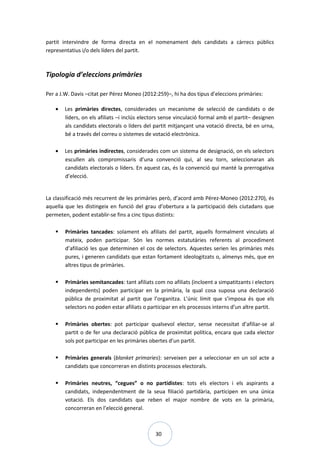 30
partit intervindre de forma directa en el nomenament dels candidats a càrrecs públics
representatius i/o dels líders del partit.
Tipologia d’eleccions primàries
Per a J.W. Davis –citat per Pérez Moneo (2012:259)–, hi ha dos tipus d’eleccions primàries:
• Les primàries directes, considerades un mecanisme de selecció de candidats o de
líders, on els afiliats –i inclús electors sense vinculació formal amb el partit– designen
als candidats electorals o líders del partit mitjançant una votació directa, bé en urna,
bé a través del correu o sistemes de votació electrònica.
• Les primàries indirectes, considerades com un sistema de designació, on els selectors
escullen als compromissaris d’una convenció qui, al seu torn, seleccionaran als
candidats electorals o líders. En aquest cas, és la convenció qui manté la prerrogativa
d’elecció.
La classificació més recurrent de les primàries però, d’acord amb Pérez-Moneo (2012:270), és
aquella que les distingeix en funció del grau d’obertura a la participació dels ciutadans que
permeten, podent establir-se fins a cinc tipus distints:
 Primàries tancades: solament els afiliats del partit, aquells formalment vinculats al
mateix, poden participar. Són les normes estatutàries referents al procediment
d’afiliació les que determinen el cos de selectors. Aquestes serien les primàries més
pures, i generen candidats que estan fortament ideologitzats o, almenys més, que en
altres tipus de primàries.
 Primàries semitancades: tant afiliats com no afiliats (incloent a simpatitzants i electors
independents) poden participar en la primària, la qual cosa suposa una declaració
pública de proximitat al partit que l’organitza. L’únic límit que s’imposa és que els
selectors no poden estar afiliats o participar en els processos interns d’un altre partit.
 Primàries obertes: pot participar qualsevol elector, sense necessitat d’afiliar-se al
partit o de fer una declaració pública de proximitat política, encara que cada elector
sols pot participar en les primàries obertes d’un partit.
 Primàries generals (blanket primaries): serveixen per a seleccionar en un sol acte a
candidats que concorreran en distints processos electorals.
 Primàries neutres, “cegues” o no partidistes: tots els electors i els aspirants a
candidats, independentment de la seua filiació partidària, participen en una única
votació. Els dos candidats que reben el major nombre de vots en la primària,
concorreran en l’elecció general.
 