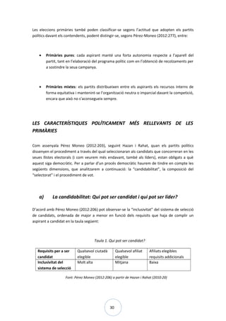 30
Les eleccions primàries també poden classificar-se segons l’actitud que adopten els partits
polítics davant els contendents, podent distingir-se, segons Pérez-Moneo (2012:277), entre:
• Primàries pures: cada aspirant manté una forta autonomia respecte a l’aparell del
partit, tant en l’elaboració del programa polític com en l’obtenció de recolzaments per
a sostindre la seua campanya.
• Primàries mixtes: els partits distribueixen entre els aspirants els recursos interns de
forma equitativa i mantenint-se l’organització neutra o imparcial davant la competició,
encara que això no s’aconsegueix sempre.
LES CARACTERÍSTIQUES POLÍTICAMENT MÉS RELLEVANTS DE LES
PRIMÀRIES
Com assenyala Pérez Moneo (2012:203), seguint Hazan i Rahat, quan els partits polítics
dissenyen el procediment a través del qual seleccionaran als candidats que concorreran en les
seues llistes electorals (i com veurem més endavant, també als líders), estan obligats a què
aquest siga democràtic. Per a parlar d’un procés democràtic haurem de tindre en compte les
següents dimensions, que analitzarem a continuació: la “candidabilitat”, la composició del
“selectorat” i el procediment de vot.
a) La candidabilitat: Qui pot ser candidat i qui pot ser líder?
D’acord amb Pérez Moneo (2012:206) pot observar-se la “inclusivitat” del sistema de selecció
de candidats, ordenada de major a menor en funció dels requisits que haja de complir un
aspirant a candidat en la taula següent:
Taula 1. Qui pot ser candidat?
Requisits per a ser
candidat
Qualsevol ciutadà
elegible
Qualsevol afiliat
elegible
Afiliats elegibles
requisits addicionals
Inclusivitat del
sistema de selecció
Molt alta Mitjana Baixa
Font: Pérez Moneo (2012:206) a partir de Hazan i Rahat (2010:20)
 