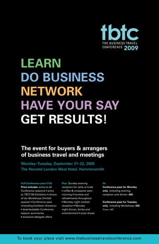 LEARN
 DO BUSINESS
 NETWORK
 HAVE YOUR SAY
 GET RESULTS!

 The event for buyers & arrangers
 of business travel and meetings
 Monday–Tuesday, September 21–22, 2009
 The Novotel London West Hotel, Hammersmith


 Full Conference pass £125         Plus: Sunday evening           Or:
 Price includes: entry to all      reception for early arrivals   Conference pass for Monday
 Conference sessions • entry       • coffee & croissants each     only, including evening
 to TBTC’09 Exhibition • choice    morning • lunches and          reception and dinner: £65
 of six Workshops (limited         refreshments throughout
 spaces) • Conference pack         • Monday night cocktail        Conference pass for Tuesday
 (including Exhibitor directory)   reception • Monday             only, including Workshops: £65
 • downloadable Conference         night dinner, drinks and       Prices +VAT
 session summaries                 entertainment • prize draws
 • exclusive delegate offers




To book your place visit www.thebusinesstravelconference.com
 