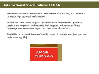 International Specifications / OEMs
Total Lubricants meet international specifications as ACEA, API, JASO and ILSAC
to ensure high technical performances.
In addition, some OEMs (Original Equipment Manufacturers) set up quality
certifications to protect and optimize their engines' performances. These
homologations are more stringent than international standards.
The OEMs recommend the use of specific motor oil requirements (see your car
maintenance guide)
 