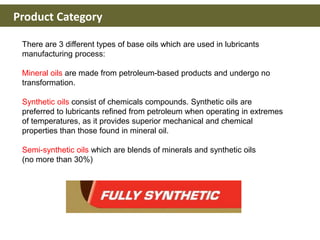 Product Category
There are 3 different types of base oils which are used in lubricants
manufacturing process:
Mineral oils are made from petroleum-based products and undergo no
transformation.
Synthetic oils consist of chemicals compounds. Synthetic oils are
preferred to lubricants refined from petroleum when operating in extremes
of temperatures, as it provides superior mechanical and chemical
properties than those found in mineral oil.
Semi-synthetic oils which are blends of minerals and synthetic oils
(no more than 30%)
 