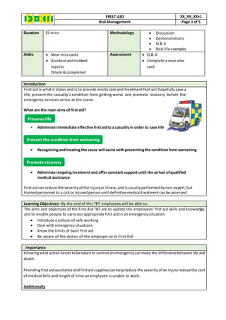FIRST AID XX_XX_XXv1
Risk Management Page 1 of 5
Duration 15 mins Methodology  Discussion
 Demonstrations
 Q & A
 Real life examples
Aides  Near miss cards
 Accidentandincident
reports
(blank & completed
Assessment  Q & A
 Complete a near miss
card
Introduction
First aid is what it states and is to provide onsite care and treatmentthat will hopefully save a
life, prevent the casualty’s condition from getting worse and promote recovery before the
emergency services arrive at the scene.
What are the main aims of first aid?
 Administerimmediate effective firstaidto a casualty in order to save life
 Recognisingand treating the cause will assist with preventingthe conditionfrom worsening
 Administerongoingtreatment and offerconstant support until the arrival ofqualified
medical assistance
Firstaidcan reduce the severity of the injuryorillness,andisusuallyperformedbynon‐expert,but
trainedpersonnel to a sickor injuredpersonuntil definitivemedical treatmentcanbe accessed.
Learning Objectives - By the end of this TBT employees will be able to:
The aims and objectives of the First Aid TBT are to update the employees’ first aid skills and knowledge,
and to enable people to carry out appropriate first aid in an emergencysituation.
 Introduce a culture of safe working
 Deal with emergency situations
 Know the limits of basic first aid
 Be aware of the duties of the employer as to First Aid
Importance
Knowingwhatactionneedstobe takento control an emergencycanmake the differencebetweenlife and
death.
Providingfirstaidassistance andfirstaidsuppliescan helpreduce the severity of aninjuryreduce the cost
of medical bills and length of time an employee is unable to work.
Additionally
Preserve life
Prevent the condition from worsening
Promote recovery
 