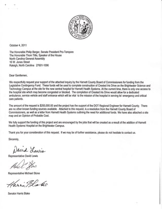 October 4, 2011
The Honorable Philip Berger, Senate President Pro-Tempore
The Honorable Thom Tillis, $peaker of the House
North Carolina General Assembly
16 W. Jones Street
Raleigh, North Carolina 27601-1096
Dear Gentlemen,
We respectfully request your support of the attached inquiry by the Harnett County Board of Commissioners for funding from the
Legislative Contingency Fund. TheSe funds will be used to complete construction of Crested lris Drive on the Brightwater Science and
Technology Campus at the site for the new central hospital for Harnett Health Systems. At the cunent time, there is only one access to
the hospital site which may become congested or blocked. The completion of Crested lris Drive would allow for a dedicated
ambulance, service vehicle and staff entrance which will be vital to the mission of the hospital in serving its' emergency and critical
care patients.
The amount of the request is $200,000.00 and the project has the support of the DOT Regional Engineer for Harnett County. There
are no other known funding sources available. Attached to this request, is a resolution from the Harnett Oounty Board of
Commissioners, as well as a letter from Harnett Health Systems outlining the need for additional funds. We have also attached a site
map and an Opinion of Probable Cost.
We fully support the funding of this project and are encouraged by the jobs that will be created as a result of the addition of Harnett
Health Systems Hospitalon the Brightwater Campus.
Thank you for your mnsideration of this request. lf we may be of further assistance, please do not hesitate to contact us.
Sincerely,
ilt'oV*'^t;Representative David Lewis
Representative Michael Stone
%*-%-a
Senator Harris Blake
 
