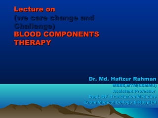 Lecture onLecture on
(we care change and(we care change and
Challenge)Challenge)
BLOOD COMPONENTSBLOOD COMPONENTS
THERAPYTHERAPY
Dr. Md. Hafizur RahmanDr. Md. Hafizur Rahman
MBBS,MTM(BSMMU)MBBS,MTM(BSMMU)
Assistant ProfessorAssistant Professor
Dept. OF Transfusion MedicineDept. OF Transfusion Medicine
Enam Medical College & HospitalEnam Medical College & Hospital
 