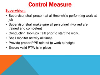 Supervision:
• Supervisor shall present at all time while performing work at
job
• Supervisor shall make sure all personnel involved are
trained and competent
• Conducting Tool Box Talk prior to start the work.
• Shall monitor activity all times
• Provide proper PPE related to work at height
• Ensure valid PTW is in place
Control Measure
 