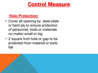 Hole Protection:
• Cover all opening by steel plate
or hard ply to ensure protection
of personnel, tools or materials
no matter small or big
• 2 square Inch hole or gap to be
protected from material or tools
fall
Control Measure
 