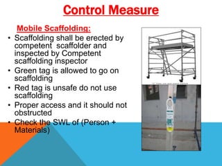 Mobile Scaffolding:
• Scaffolding shall be erected by
competent scaffolder and
inspected by Competent
scaffolding inspector
• Green tag is allowed to go on
scaffolding
• Red tag is unsafe do not use
scaffolding
• Proper access and it should not
obstructed
• Check the SWL of (Person +
Materials)
Control Measure
 