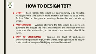 HOW TO DESIGN TBT?
■ SHORT — Each Toolbox Talk should last approximately 5-10 minutes.
Although some talks contain more material can lasts up to 15 Mins,
Toolbox Talks can be given at meetings, before the work, or during
breaks.
■ PARTICIPATORY — Workers attending the talk should be able to ask
questions and discuss the topic. This increases the likelihood they will
remember the information, so two-way communication should be
there.
■ EASY TO UNDERSTAND – Because the level of participants
understanding is not so high, so the words, language should be easy to
understand for everyone/ HI-FI jargon should be avoided.
 