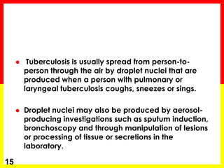  Tuberculosis is usually spread from person-to- person through the air by droplet nuclei that are produced when a person with pulmonary or laryngeal tuberculosis coughs, sneezes or sings. 
Droplet nuclei may also be produced by aerosol- producing investigations such as sputum induction, bronchoscopy and through manipulation of lesions or processing of tissue or secretions in the laboratory. 
15  
