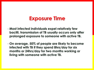 Exposure Time 
-Most infected individuals expel relatively few bacilli, transmission of TB usually occurs only after prolonged exposure to someone with active TB. 
-On average, 50% of people are likely to become infected with TB if they spend 8hrs/day for six months or 24hrs/day for two months working or living with someone with active TB.  