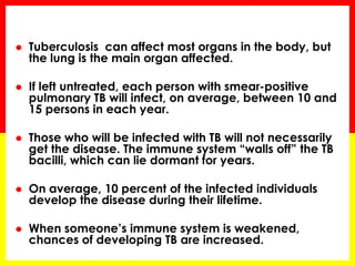 Tuberculosis can affect most organs in the body, but the lung is the main organ affected. 
If left untreated, each person with smear-positive pulmonary TB will infect, on average, between 10 and 15 persons in each year. 
Those who will be infected with TB will not necessarily get the disease. The immune system “walls off” the TB bacilli, which can lie dormant for years. 
On average, 10 percent of the infected individuals develop the disease during their lifetime. 
When someone’s immune system is weakened, chances of developing TB are increased.  