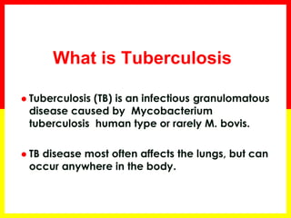 What is Tuberculosis 
Tuberculosis (TB) is an infectious granulomatous disease caused by Mycobacterium tuberculosis human type or rarely M. bovis. 
TB disease most often affects the lungs, but can occur anywhere in the body. 
 