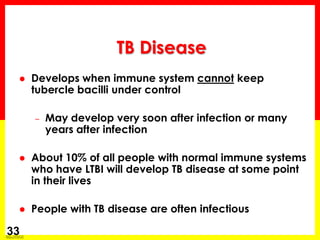 Module 1 – Transmission and Pathogenesis of Tuberculosis 
33 
Develops when immune system cannot keep tubercle bacilli under control 
–May develop very soon after infection or many years after infection 
About 10% of all people with normal immune systems who have LTBI will develop TB disease at some point in their lives 
People with TB disease are often infectious 
TB Disease  