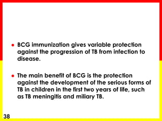 BCG immunization gives variable protection against the progression of TB from infection to disease. 
The main benefit of BCG is the protection against the development of the serious forms of TB in children in the first two years of life, such as TB meningitis and miliary TB. 
38  