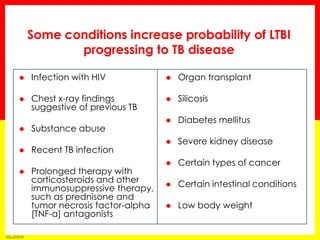 Module 1 – Transmission and Pathogenesis of Tuberculosis 
41 
Infection with HIV 
Chest x-ray findings suggestive of previous TB 
Substance abuse 
Recent TB infection 
Prolonged therapy with corticosteroids and other immunosuppressive therapy, such as prednisone and tumor necrosis factor-alpha [TNF-α] antagonists 
Organ transplant 
Silicosis 
Diabetes mellitus 
Severe kidney disease 
Certain types of cancer 
Certain intestinal conditions 
Low body weight 
Some conditions increase probability of LTBI progressing to TB disease  