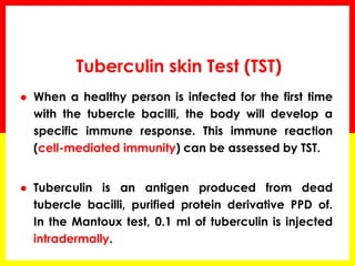 Tuberculin skin Test (TST) 
When a healthy person is infected for the first time with the tubercle bacilli, the body will develop a specific immune response. This immune reaction (cell-mediated immunity) can be assessed by TST. 
Tuberculin is an antigen produced from dead tubercle bacilli, purified protein derivative PPD of. In the Mantoux test, 0.1 ml of tuberculin is injected intradermally.  
