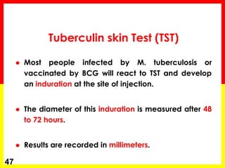 Most people infected by M. tuberculosis or vaccinated by BCG will react to TST and develop an induration at the site of injection. 
The diameter of this induration is measured after 48 to 72 hours. 
Results are recorded in millimeters. 
47 
Tuberculin skin Test (TST)  