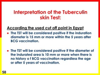 Interpretation of the Tuberculin skin Test: 
According the used cut off point in Egypt 
The TST will be considered positive if the induration diameter is 15 mm or more within the 5 years after BCG vaccination. 
The TST will be considered positive if the diameter of the indurated area is 10 mm or more when there is no history o f BCG vaccination regardless the age or after 5 years of vaccination. 
50  