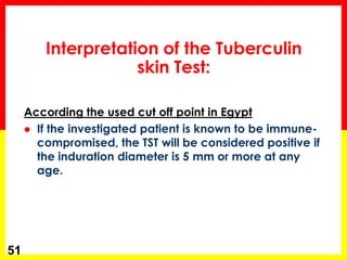According the used cut off point in Egypt 
If the investigated patient is known to be immune- compromised, the TST will be considered positive if the induration diameter is 5 mm or more at any age. 
51 
Interpretation of the Tuberculin skin Test:  