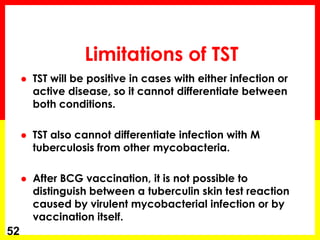 Limitations of TST 
TST will be positive in cases with either infection or active disease, so it cannot differentiate between both conditions. 
TST also cannot differentiate infection with M tuberculosis from other mycobacteria. 
After BCG vaccination, it is not possible to distinguish between a tuberculin skin test reaction caused by virulent mycobacterial infection or by vaccination itself. 
52  