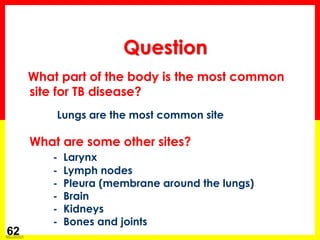 Module 1 – Transmission and Pathogenesis of Tuberculosis 
62 
What part of the body is the most common 
site for TB disease? 
Lungs are the most common site 
What are some other sites? 
- Larynx 
- Lymph nodes 
- Pleura (membrane around the lungs) 
- Brain 
- Kidneys 
- Bones and joints 
Question  