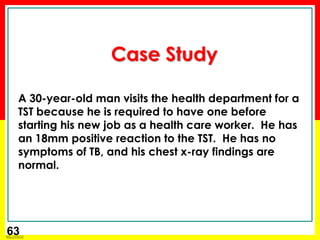 Module 1 – Transmission and Pathogenesis of Tuberculosis 
63 
Case Study 
A 30-year-old man visits the health department for a TST because he is required to have one before starting his new job as a health care worker. He has an 18mm positive reaction to the TST. He has no symptoms of TB, and his chest x-ray findings are normal. 
 