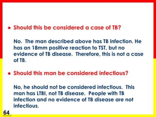Module 1 – Transmission and Pathogenesis of Tuberculosis 
64 
Should this be considered a case of TB? 
No. The man described above has TB infection. He has an 18mm positive reaction to TST, but no evidence of TB disease. Therefore, this is not a case of TB. 
Should this man be considered infectious? 
No, he should not be considered infectious. This man has LTBI, not TB disease. People with TB infection and no evidence of TB disease are not infectious.  