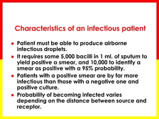 Characteristics of an infectious patient 
Patient must be able to produce airborne infectious droplets. 
It requires some 5,000 bacilli in 1 ml. of sputum to yield positive a smear, and 10,000 to identify a smear as positive with a 95% probability. 
Patients with a positive smear are by far more infectious than those with a negative one and positive culture. 
Probability of becoming infected varies depending on the distance between source and receptor.  