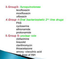 3.Group3- fluroquinolones
levofloxacin
moxifloxacin
ofloxacin
4.Group 4-Oral bacteriostatic 2nd
line drugs
PAS
cycloserine
ethionamide
protionamide
5.Group 5-unclear role
clofazimine
linezolid
clarithromycin
thioacetazone
amoxy –clavulinic acid
high dose of INH
 