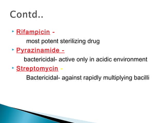 Rifampicin -
most potent sterilizing drug
 Pyrazinamide -
bactericidal- active only in acidic environment
 Streptomycin -
Bactericidal- against rapidly multiplying bacilli
 