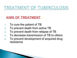 AIMS OF TREATMENT –
1. To cure the patient of TB
2. To prevent death from active TB
3. To prevent death from relapse of TB
4. To decrease transmission of TB to others
5. To prevent development of acquired drug
resistance
 