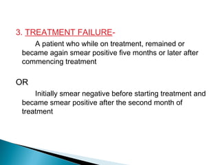 3. TREATMENT FAILURE-
A patient who while on treatment, remained or
became again smear positive five months or later after
commencing treatment
OR
Initially smear negative before starting treatment and
became smear positive after the second month of
treatment
 