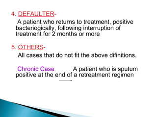 4. DEFAULTER-
A patient who returns to treatment, positive
bacteriogically, following interruption of
treatment for 2 months or more
5. OTHERS-
All cases that do not fit the above difinitions.
Chronic Case A patient who is sputum
positive at the end of a retreatment regimen
 
