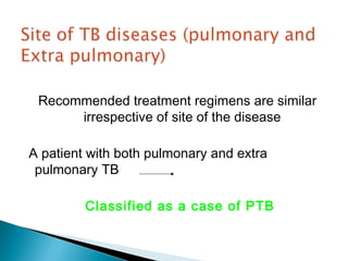 Recommended treatment regimens are similar
irrespective of site of the disease
A patient with both pulmonary and extra
pulmonary TB
Classified as a case of PTB
 