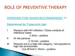 PERSONS FOR WHOM RECOMMENDED ??
Determined by Tuberculin test
I Persons with HIV infection / Close contacts of
infectious cases
≥ 5mm - positive
II At risk persons
≥ 10 mm - positive
III Persons not in a high risk category / not exposed to
high risk environment
Cut off limit ≥ 15mm – positive
 