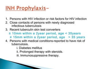 1. Persons with HIV infection or risk factors for HIV infection
2. Close contacts of persons with newly diagnosed
infectious tuberculosis
3. Recent tuberculin skin test converters
≥ 10mm within a 2year period, age < 35years
≥ 15mm within a 2year period, age > 35 years
4. Persons with medical conditions-reported to have risk of
tuberculosis.
i. Diabetes mellitus
ii. Prolonged therapy with steroids.
iii. Immunosuppressive therapy.
 