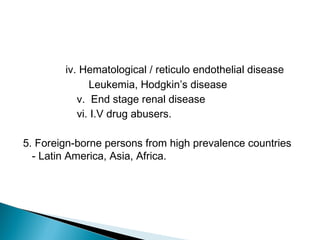 iv. Hematological / reticulo endothelial disease
Leukemia, Hodgkin’s disease
v. End stage renal disease
vi. I.V drug abusers.
5. Foreign-borne persons from high prevalence countries
- Latin America, Asia, Africa.
 