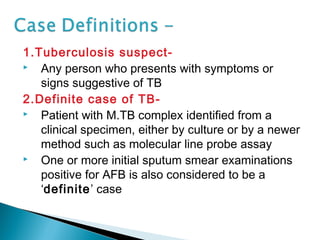 1.Tuberculosis suspect-
 Any person who presents with symptoms or
signs suggestive of TB
2.Definite case of TB-
 Patient with M.TB complex identified from a
clinical specimen, either by culture or by a newer
method such as molecular line probe assay
 One or more initial sputum smear examinations
positive for AFB is also considered to be a
‘definite’ case
 