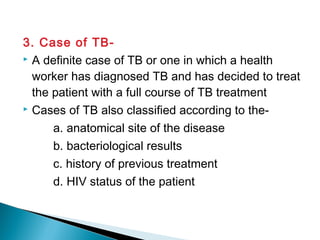 3. Case of TB-
 A definite case of TB or one in which a health
worker has diagnosed TB and has decided to treat
the patient with a full course of TB treatment
 Cases of TB also classified according to the-
a. anatomical site of the disease
b. bacteriological results
c. history of previous treatment
d. HIV status of the patient
 