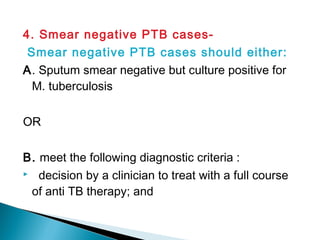 4. Smear negative PTB cases-
Smear negative PTB cases should either:
A. Sputum smear negative but culture positive for
M. tuberculosis
OR
B. meet the following diagnostic criteria :
 decision by a clinician to treat with a full course
of anti TB therapy; and
 