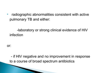  radiographic abnormalities consistent with active
pulmonary TB and either:
-laboratory or strong clinical evidence of HIV
infection
or:
- if HIV negative and no improvement in response
to a course of broad spectrum antibiotics
 
