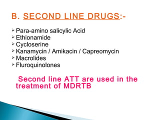 B. SECOND LINE DRUGS:-
 Para-amino salicylic Acid
 Ethionamide
 Cycloserine
 Kanamycin / Amikacin / Capreomycin
 Macrolides
 Fluroquinolones
Second line ATT are used in the
treatment of MDRTB
 
