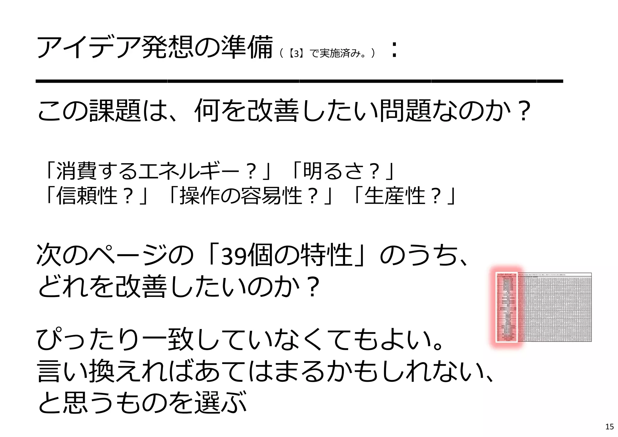 アイデア発想の準備（【3】で実施済み。）： 
━━━━━━━━━━━━━━━━━━━━ 
この課題は、何を改善したい問題なのか？ 
「消費するエネルギー？」「明るさ？」 
「信頼性？」「操作の容易性？」「⽣産性？」 
次のページの「39個の特性」のうち、 
どれを改善したいのか？ 
ぴったり⼀致していなくてもよい。 
⾔い換えればあてはまるかもしれない、 
と思うものを選ぶ 
15 
 