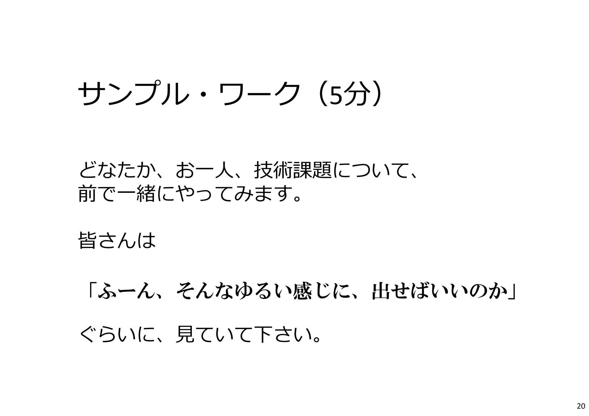 サンプル・ワーク（5分） 
どなたか、お⼀⼈、技術課題について、 
前で⼀緒にやってみます。 
皆さんは 
「ふーん、そんなゆるい感じに、出せばいいのか」 
ぐらいに、⾒ていて下さい。 
20 
 